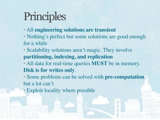 Principles
• All engineering solutions are transient
• Nothing’s perfect but some solutions are good enough
for a while
• Scalability solutions aren’t magic. They involve
partitioning, indexing, and replication
• All data for real-time queries MUST be in memory.
Disk is for writes only.
• Some problems can be solved with pre-computation,
but a lot can’t
• Exploit locality where possible
 