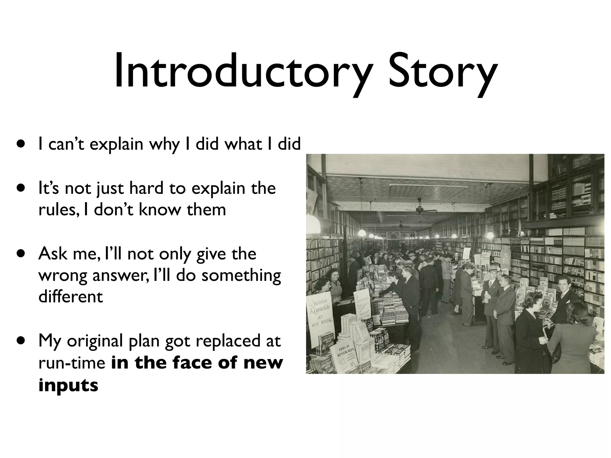 Introductory Story
•   I can’t explain why I did what I did

•   It’s not just hard to explain the
    rules, I don’t know them

•   Ask me, I’ll not only give the
    wrong answer, I’ll do something
    different

•   My original plan got replaced at
    run-time in the face of new
    inputs
 