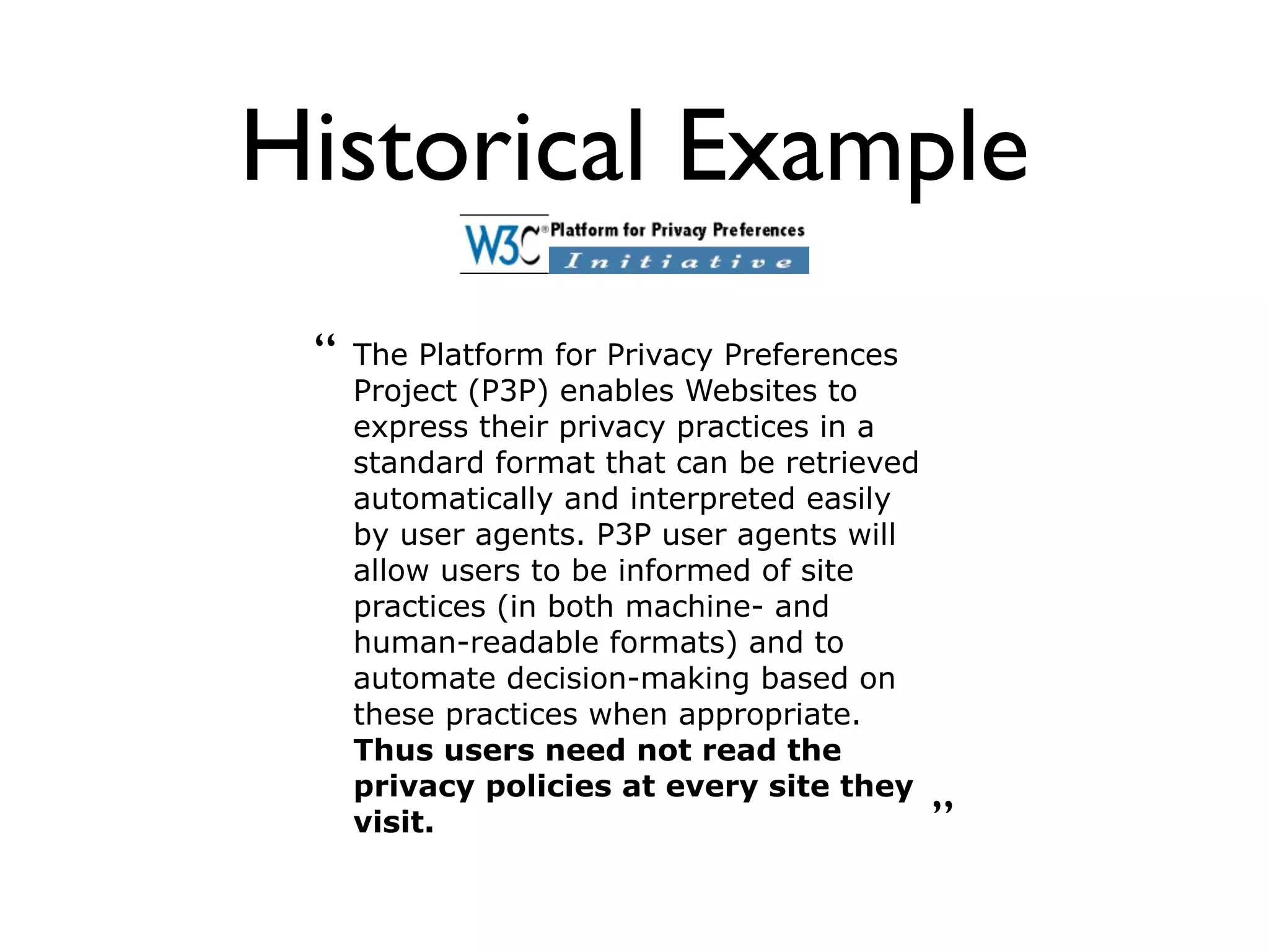 Historical Example
 “   The Platform for Privacy Preferences
     Project (P3P) enables Websites to
     express their privacy practices in a
     standard format that can be retrieved
     automatically and interpreted easily
     by user agents. P3P user agents will
     allow users to be informed of site
     practices (in both machine- and
     human-readable formats) and to
     automate decision-making based on
     these practices when appropriate.
     Thus users need not read the
     privacy policies at every site they
     visit.                                  ”
 