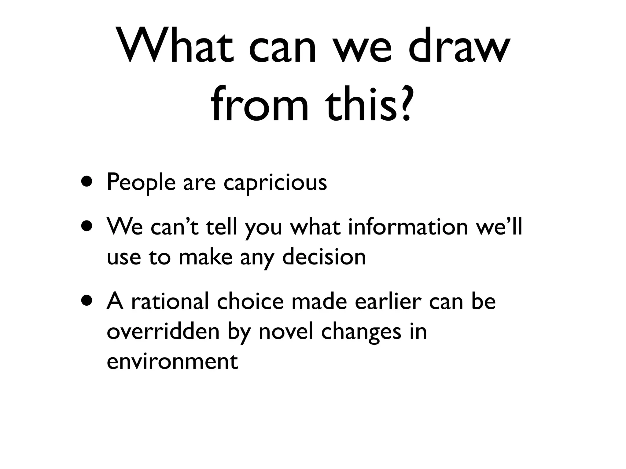 What can we draw
      from this?
• People are capricious
• We can’t tell you what information we’ll
  use to make any decision
• A rational choice made earlier can be
  overridden by novel changes in
  environment
 