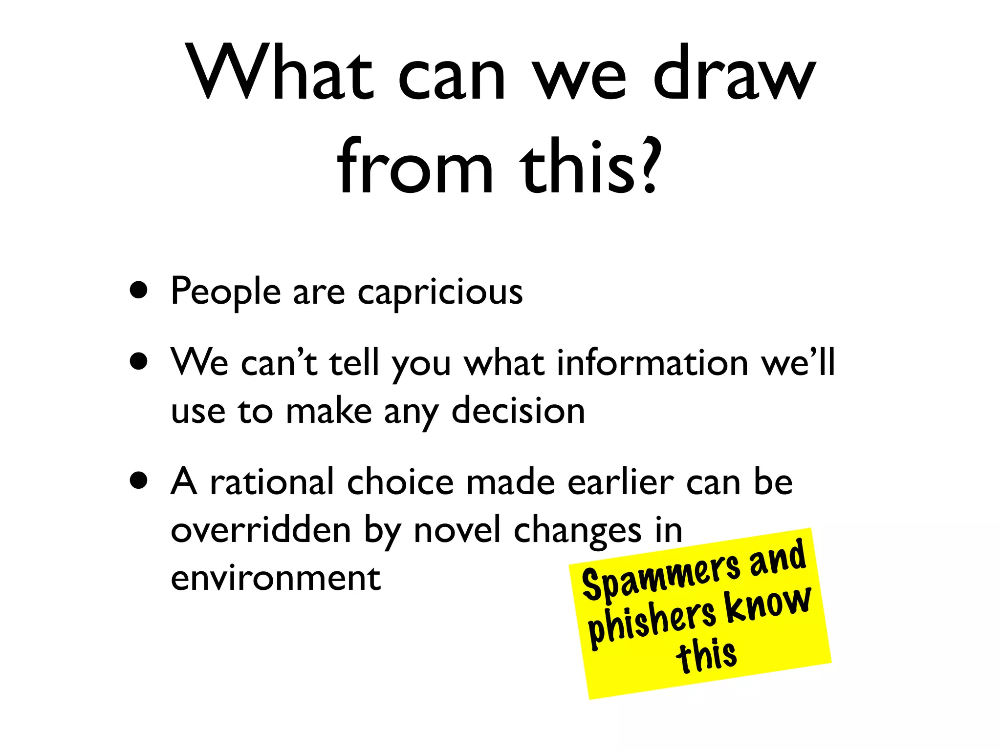 What can we draw
      from this?
• People are capricious
• We can’t tell you what information we’ll
  use to make any decision
• A rational choice made earlier can be
  overridden by novel changes in
  environment                amme   rs a n d
                          Sp
                          phish e rs k n o w
                                 t his
 