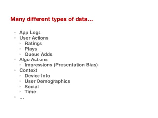 ▪ App Logs
▪ User Actions
▪ Ratings
▪ Plays
▪ Queue Adds
▪ Algo Actions
▪ Impressions (Presentation Bias)
▪ Context
▪ Device Info
▪ User Demographics
▪ Social
▪ Time
▪ …
Many different types of data…
 