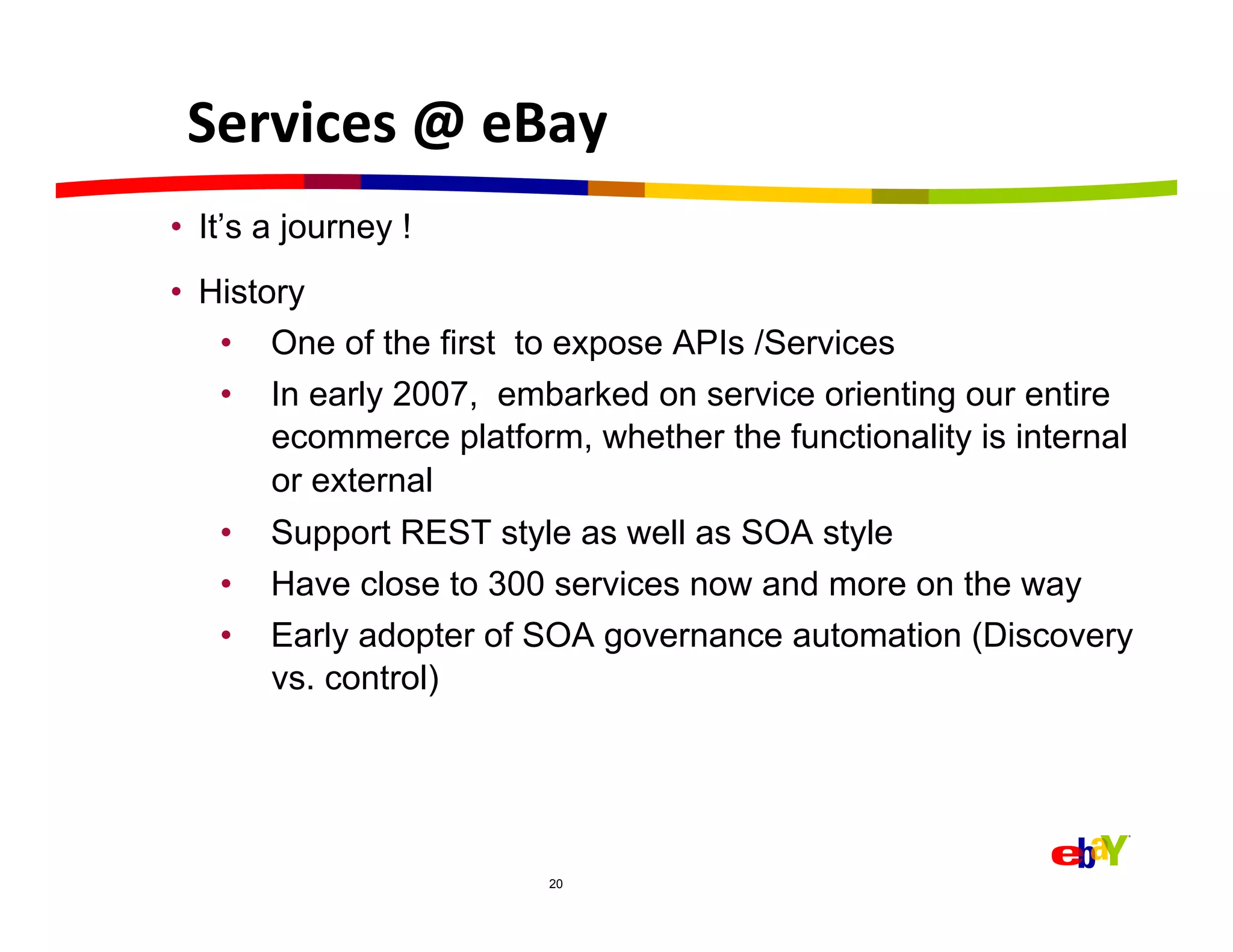 Services	
  @	
  eBay	
  
•  It’s a journey !
•  History
    •  One of the first to expose APIs /Services
    •  In early 2007, embarked on service orienting our entire
        ecommerce platform, whether the functionality is internal
        or external
   •  Support REST style as well as SOA style
   •  Have close to 300 services now and more on the way
   •  Early adopter of SOA governance automation (Discovery
      vs. control)




                         20
 