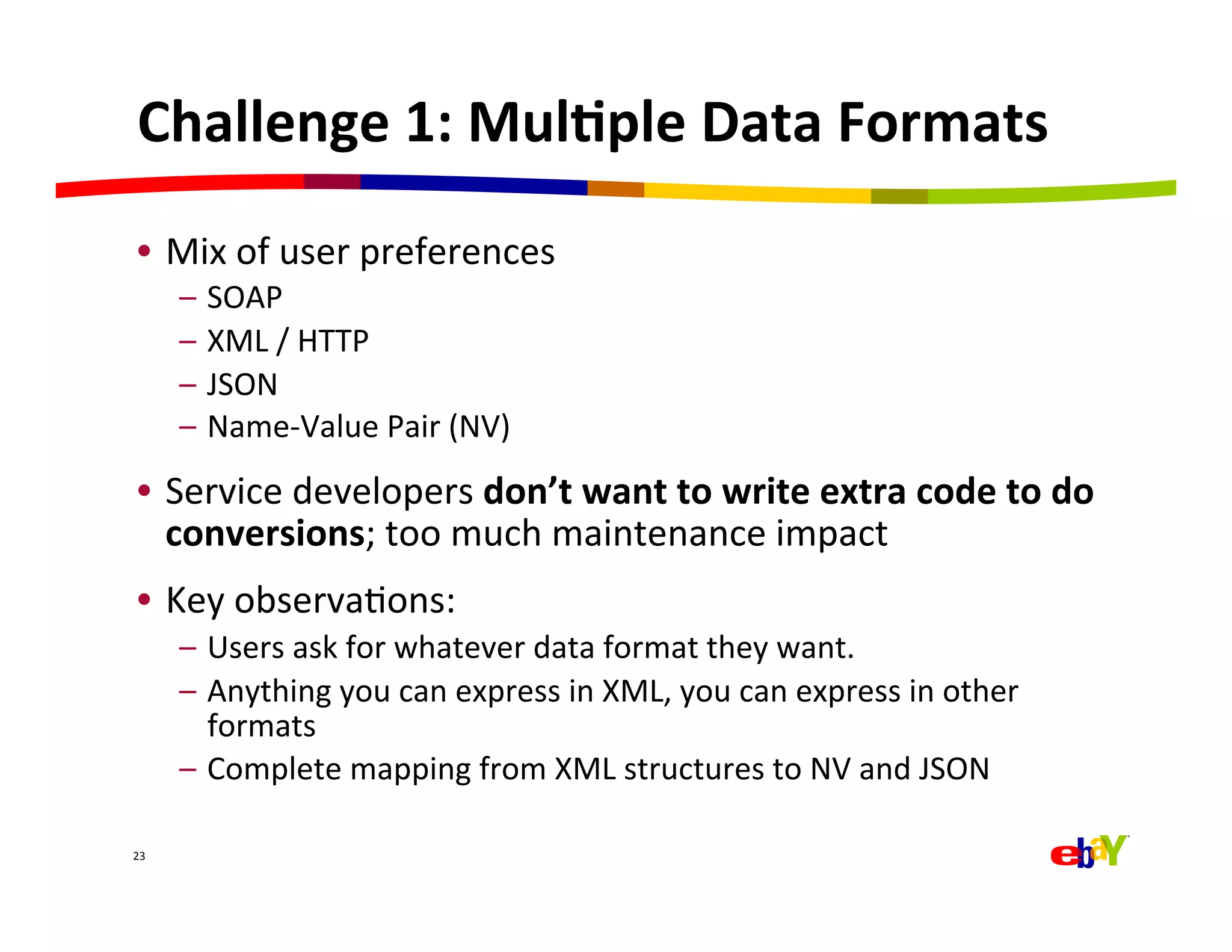 Challenge	
  1:	
  Mul=ple	
  Data	
  Formats	
  
 •  Mix	
  of	
  user	
  preferences	
  
         –  SOAP	
  
         –  XML	
  /	
  HTTP	
  
         –  JSON	
  
         –  Name-­‐Value	
  Pair	
  (NV)	
  
 •  Service	
  developers	
  don’t	
  want	
  to	
  write	
  extra	
  code	
  to	
  do	
  
    conversions;	
  too	
  much	
  maintenance	
  impact	
  
 •  Key	
  observaQons:	
  
         –  Users	
  ask	
  for	
  whatever	
  data	
  format	
  they	
  want.	
  
         –  Anything	
  you	
  can	
  express	
  in	
  XML,	
  you	
  can	
  express	
  in	
  other	
  
            formats	
  
         –  Complete	
  mapping	
  from	
  XML	
  structures	
  to	
  NV	
  and	
  JSON	
  

23	
  
 