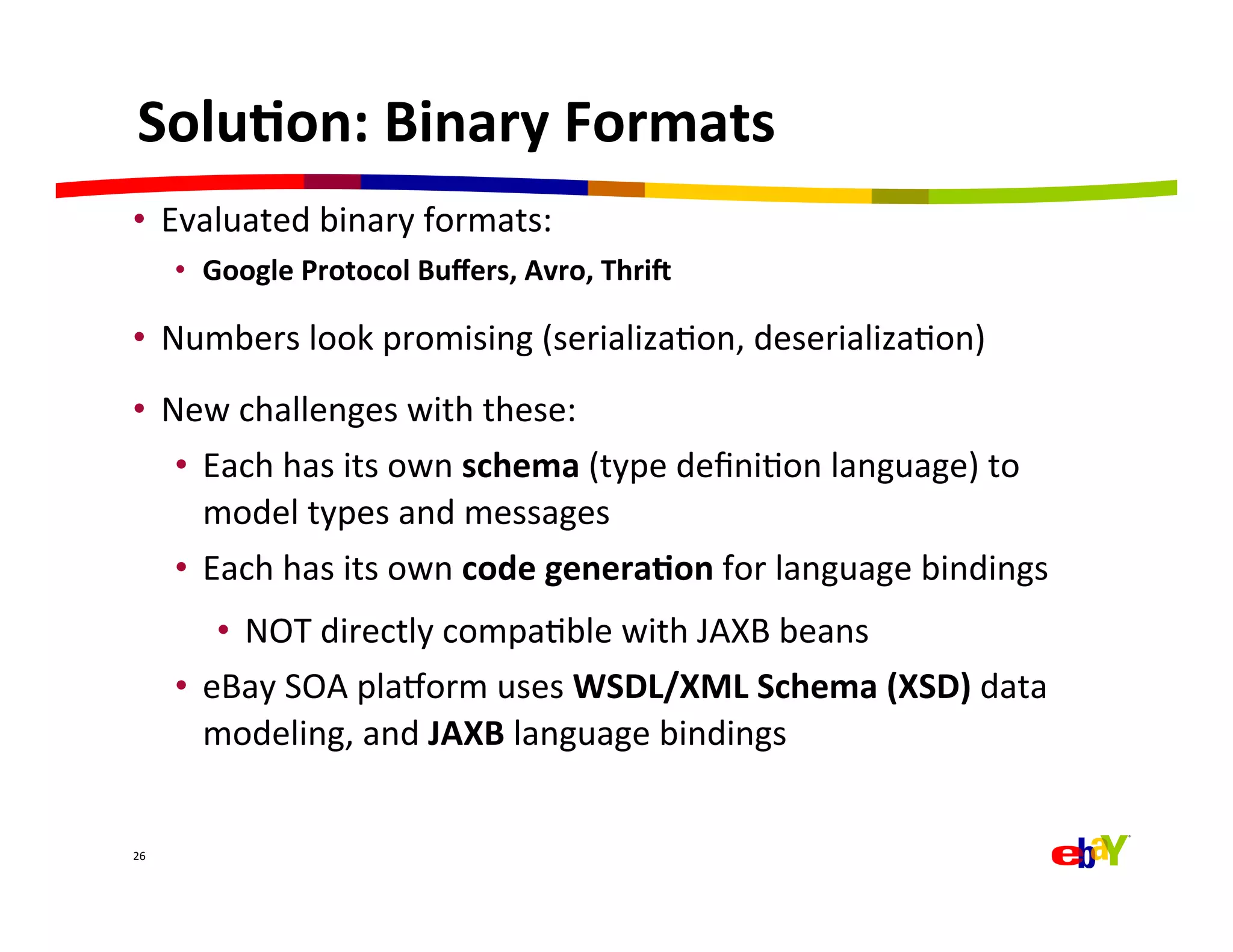 Solu=on:	
  Binary	
  Formats	
  
•  Evaluated	
  binary	
  formats:	
  
         •  Google	
  Protocol	
  Buﬀers,	
  Avro,	
  ThriY	
  

•  Numbers	
  look	
  promising	
  (serializaQon,	
  deserializaQon)	
  
•  New	
  challenges	
  with	
  these:	
  
    •  Each	
  has	
  its	
  own	
  schema	
  (type	
  deﬁniQon	
  language)	
  to	
  
       model	
  types	
  and	
  messages	
  
    •  Each	
  has	
  its	
  own	
  code	
  genera=on	
  for	
  language	
  bindings	
  
             •  NOT	
  directly	
  compaQble	
  with	
  JAXB	
  beans	
  
         •  eBay	
  SOA	
  plaEorm	
  uses	
  WSDL/XML	
  Schema	
  (XSD)	
  data	
  
            modeling,	
  and	
  JAXB	
  language	
  bindings	
  


26	
  
 