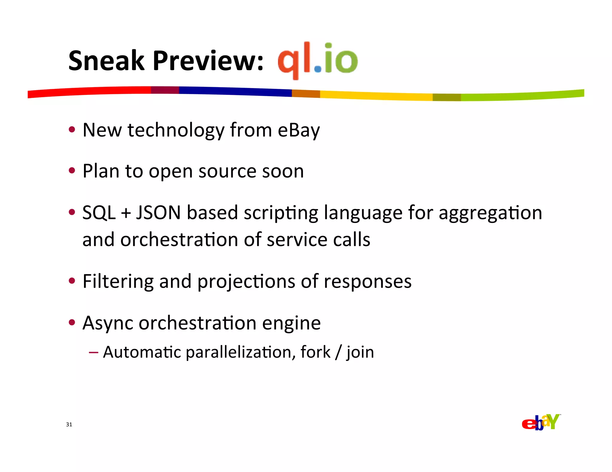 Sneak	
  Preview:	
  	
  

 •  New	
  technology	
  from	
  eBay	
  
 •  Plan	
  to	
  open	
  source	
  soon	
  
 •  SQL	
  +	
  JSON	
  based	
  scripQng	
  language	
  for	
  aggregaQon	
  
    and	
  orchestraQon	
  of	
  service	
  calls	
  
 •  Filtering	
  and	
  projecQons	
  of	
  responses	
  
 •  Async	
  orchestraQon	
  engine	
  
         –  AutomaQc	
  parallelizaQon,	
  fork	
  /	
  join	
  


31	
  
 
