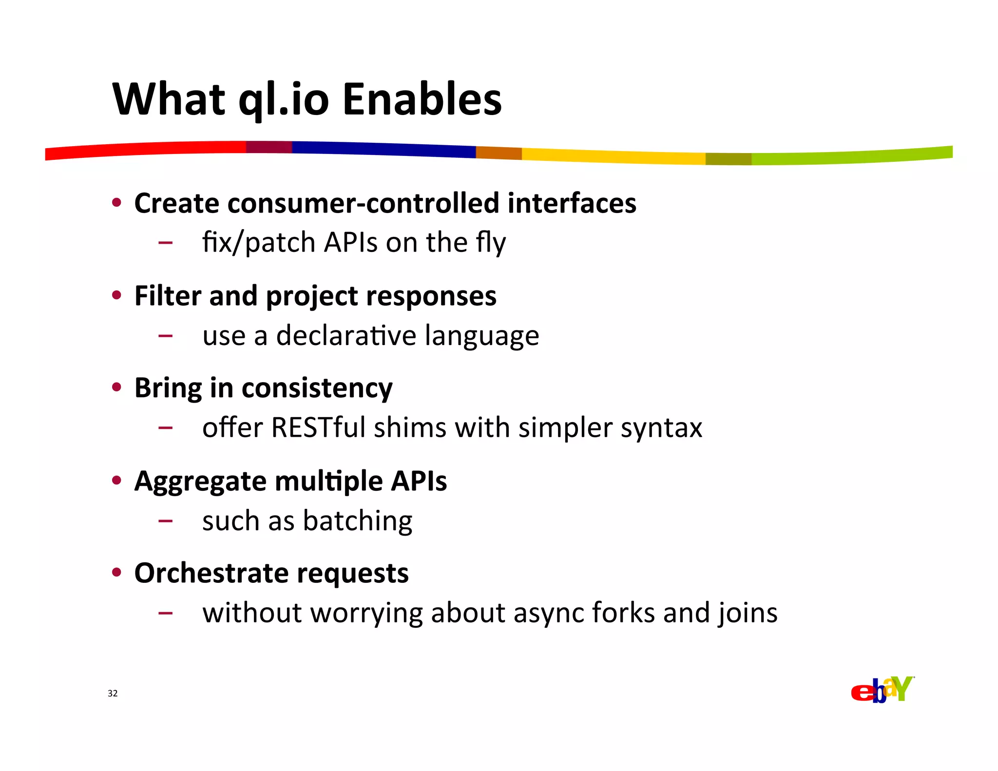 What	
  ql.io	
  Enables	
  
 •  Create	
  consumer-­‐controlled	
  interfaces	
  	
  
      -  ﬁx/patch	
  APIs	
  on	
  the	
  ﬂy	
  
 •  Filter	
  and	
  project	
  responses	
  	
  
      -  use	
  a	
  declaraQve	
  language	
  
 •  Bring	
  in	
  consistency	
  	
  
     -  oﬀer	
  RESTful	
  shims	
  with	
  simpler	
  syntax	
  
 •  Aggregate	
  mul=ple	
  APIs	
  
     -  such	
  as	
  batching	
  
 •  Orchestrate	
  requests	
  
     -  without	
  worrying	
  about	
  async	
  forks	
  and	
  joins	
  

32	
  
 