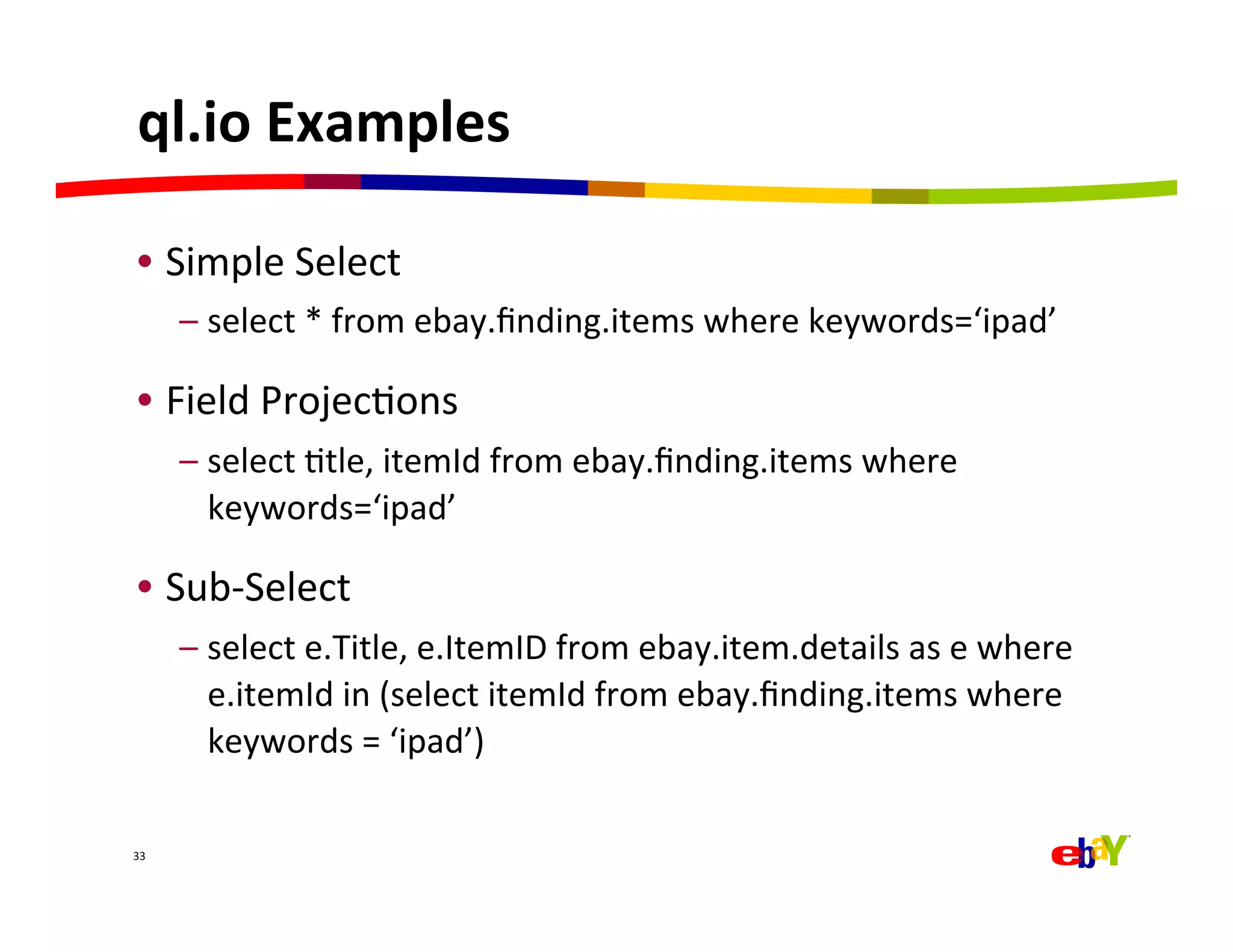 ql.io	
  Examples	
  

 •  Simple	
  Select	
  
         –  select	
  *	
  from	
  ebay.ﬁnding.items	
  where	
  keywords=‘ipad’	
  

 •  Field	
  ProjecQons	
  
         –  select	
  Qtle,	
  itemId	
  from	
  ebay.ﬁnding.items	
  where	
  
            keywords=‘ipad’	
  

 •  Sub-­‐Select	
  
         –  select	
  e.Title,	
  e.ItemID	
  from	
  ebay.item.details	
  as	
  e	
  where	
  
            e.itemId	
  in	
  (select	
  itemId	
  from	
  ebay.ﬁnding.items	
  where	
  
            keywords	
  =	
  ‘ipad’)	
  

33	
  
 