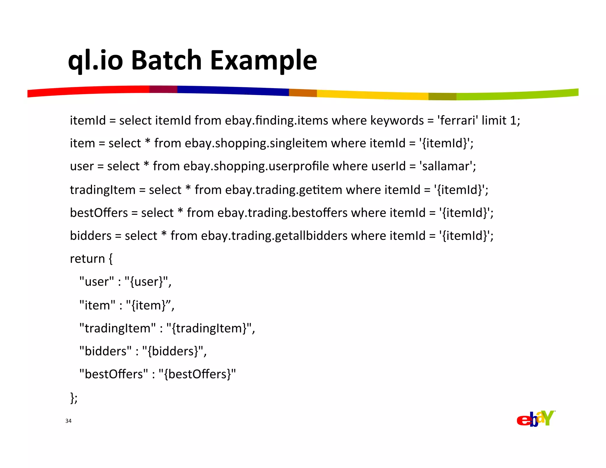 ql.io	
  Batch	
  Example	
  
   itemId	
  =	
  select	
  itemId	
  from	
  ebay.ﬁnding.items	
  where	
  keywords	
  =	
  'ferrari'	
  limit	
  1;	
  
   item	
  =	
  select	
  *	
  from	
  ebay.shopping.singleitem	
  where	
  itemId	
  =	
  '{itemId}';	
  
   user	
  =	
  select	
  *	
  from	
  ebay.shopping.userproﬁle	
  where	
  userId	
  =	
  'sallamar';	
  
   tradingItem	
  =	
  select	
  *	
  from	
  ebay.trading.geQtem	
  where	
  itemId	
  =	
  '{itemId}';	
  
   bestOﬀers	
  =	
  select	
  *	
  from	
  ebay.trading.bestoﬀers	
  where	
  itemId	
  =	
  '{itemId}';	
  
   bidders	
  =	
  select	
  *	
  from	
  ebay.trading.getallbidders	
  where	
  itemId	
  =	
  '{itemId}';	
  
   return	
  {	
  	
  
   	
  	
  	
  "user"	
  :	
  "{user}",	
  
   	
  	
  	
  "item"	
  :	
  "{item}”,	
  
   	
  	
  	
  "tradingItem"	
  :	
  "{tradingItem}",	
  
   	
  	
  	
  "bidders"	
  :	
  "{bidders}",	
  
   	
  	
  	
  "bestOﬀers"	
  :	
  "{bestOﬀers}"	
  
   };	
  
34	
  
 