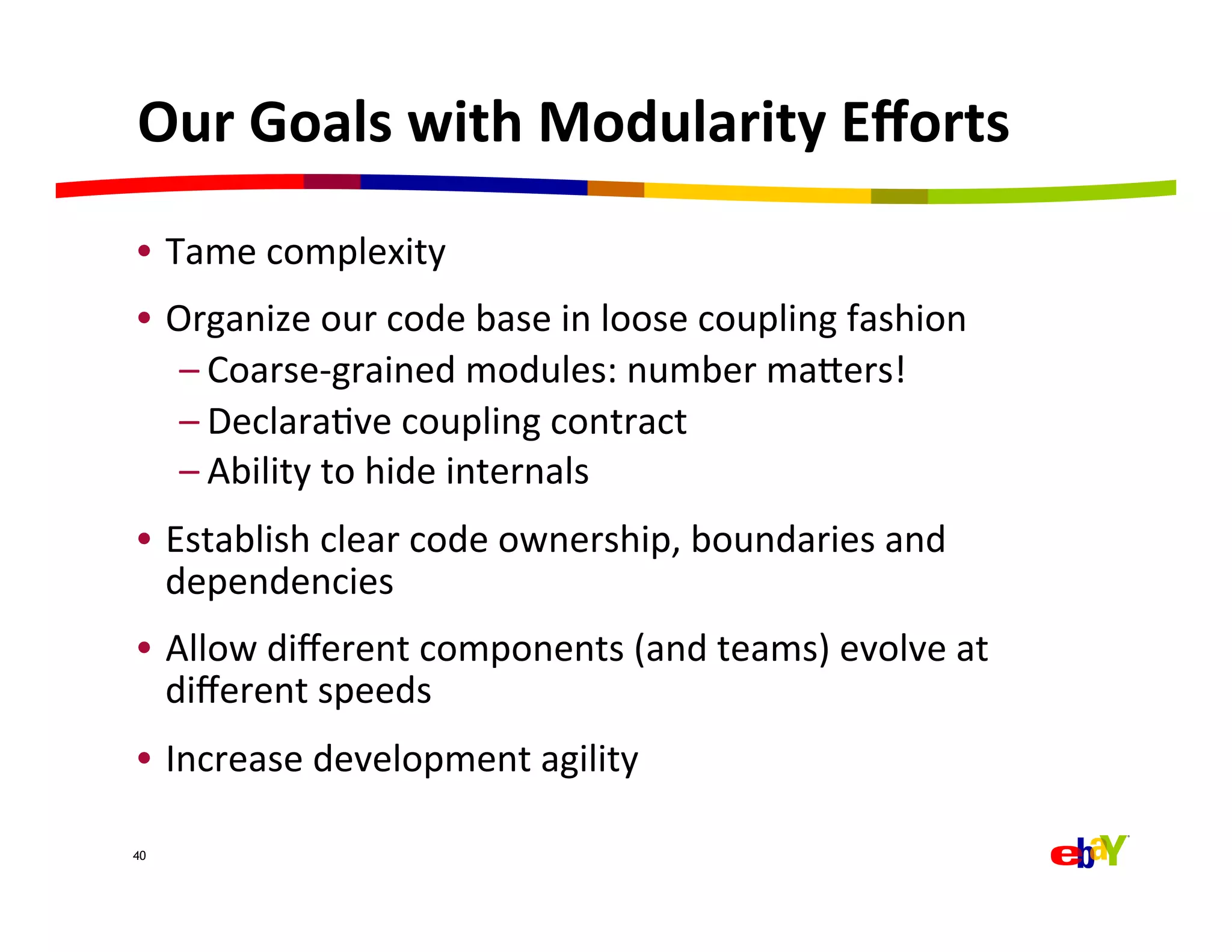Our	
  Goals	
  with	
  Modularity	
  Eﬀorts	
  
•  Tame	
  complexity	
  	
  
•  Organize	
  our	
  code	
  base	
  in	
  loose	
  coupling	
  fashion	
  
    – Coarse-­‐grained	
  modules:	
  number	
  majers!	
  
    – DeclaraQve	
  coupling	
  contract	
  
    – Ability	
  to	
  hide	
  internals	
  
•  Establish	
  clear	
  code	
  ownership,	
  boundaries	
  and	
  
   dependencies	
  
•  Allow	
  diﬀerent	
  components	
  (and	
  teams)	
  evolve	
  at	
  
   diﬀerent	
  speeds	
  
•  Increase	
  development	
  agility	
  

40
 