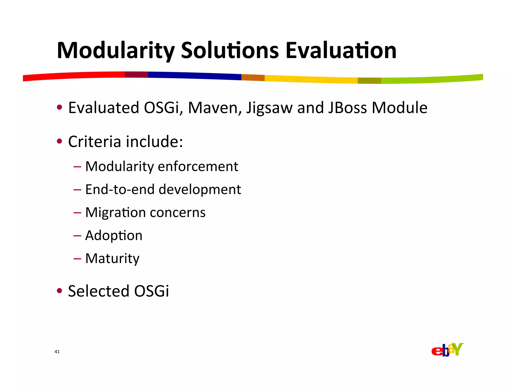Modularity	
  Solu=ons	
  Evalua=on	
  

 •  Evaluated	
  OSGi,	
  Maven,	
  Jigsaw	
  and	
  JBoss	
  Module	
  
 •  Criteria	
  include:	
  
         –  Modularity	
  enforcement	
  
         –  End-­‐to-­‐end	
  development	
  
         –  MigraQon	
  concerns	
  
         –  AdopQon	
  
         –  Maturity	
  

 •  Selected	
  OSGi	
  


41	
  
 