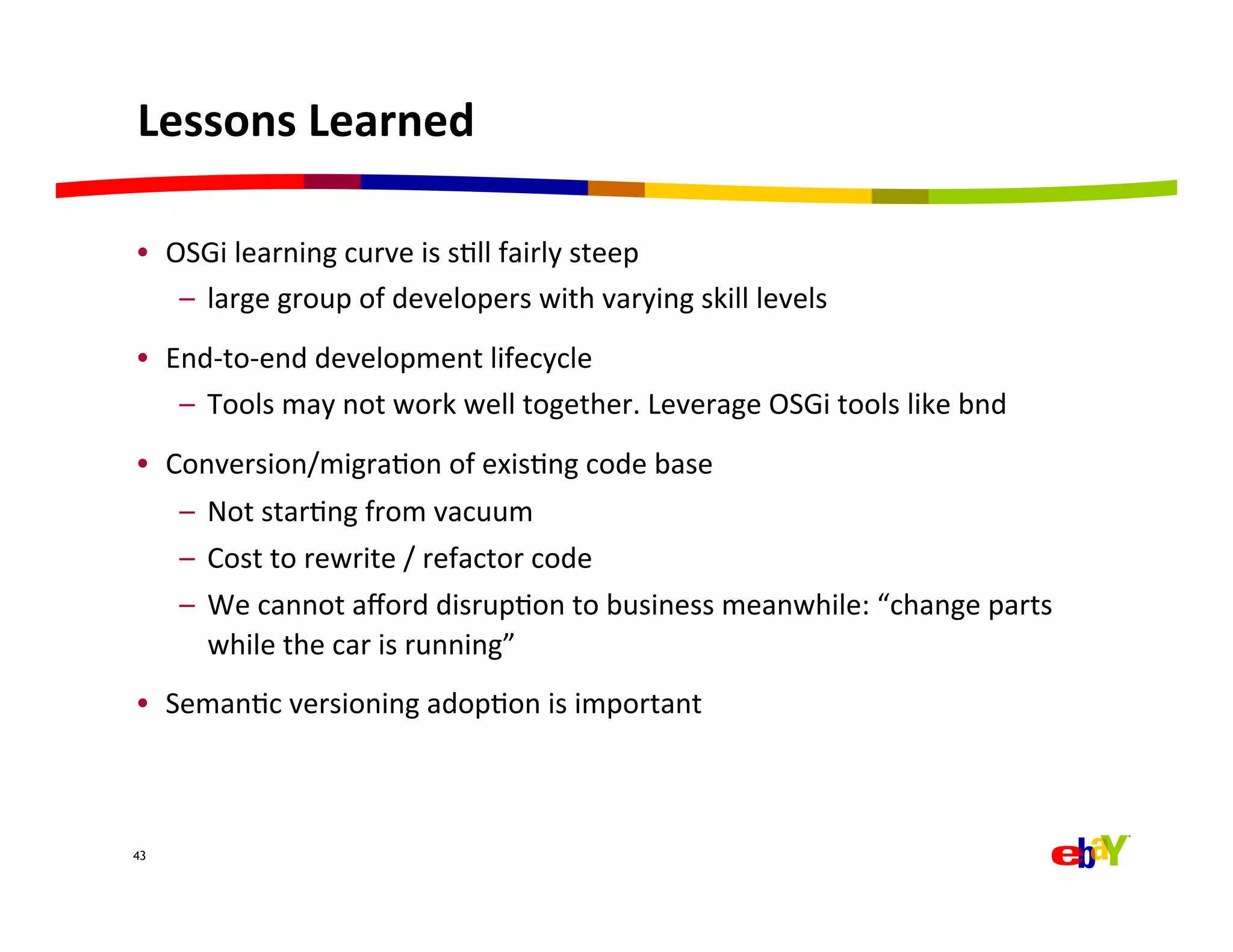 Lessons	
  Learned	
  

•  OSGi	
  learning	
  curve	
  is	
  sQll	
  fairly	
  steep	
  
    –  large	
  group	
  of	
  developers	
  with	
  varying	
  skill	
  levels	
  
•  End-­‐to-­‐end	
  development	
  lifecycle	
  
    –  Tools	
  may	
  not	
  work	
  well	
  together.	
  Leverage	
  OSGi	
  tools	
  like	
  bnd	
  
•  Conversion/migraQon	
  of	
  exisQng	
  code	
  base	
  
       –  Not	
  starQng	
  from	
  vacuum	
  
       –  Cost	
  to	
  rewrite	
  /	
  refactor	
  code	
  
       –  We	
  cannot	
  aﬀord	
  disrupQon	
  to	
  business	
  meanwhile:	
  “change	
  parts	
  
          while	
  the	
  car	
  is	
  running”	
  
•  SemanQc	
  versioning	
  adopQon	
  is	
  important	
  



43



	
  
 