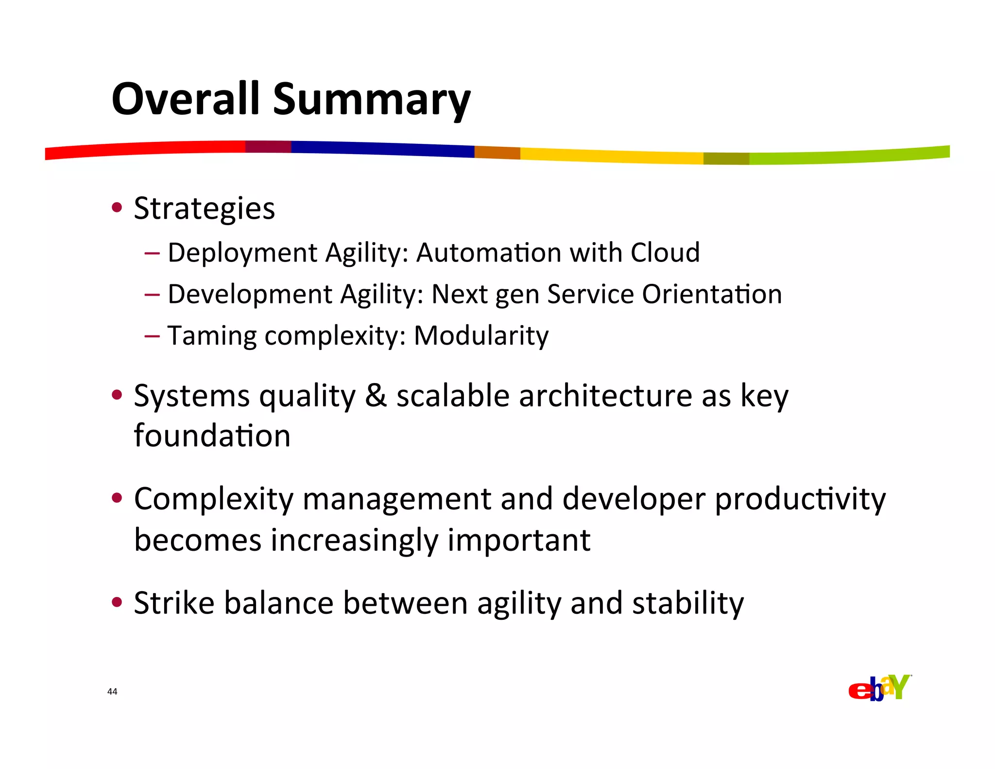 Overall	
  Summary	
  

 •  Strategies	
  
         –  Deployment	
  Agility:	
  AutomaQon	
  with	
  Cloud	
  
         –  Development	
  Agility:	
  Next	
  gen	
  Service	
  OrientaQon	
  
         –  Taming	
  complexity:	
  Modularity	
  

 •  Systems	
  quality	
  &	
  scalable	
  architecture	
  as	
  key	
  
    foundaQon	
  
 •  Complexity	
  management	
  and	
  developer	
  producQvity	
  
    becomes	
  increasingly	
  important	
  
 •  Strike	
  balance	
  between	
  agility	
  and	
  stability	
  

44	
  
 