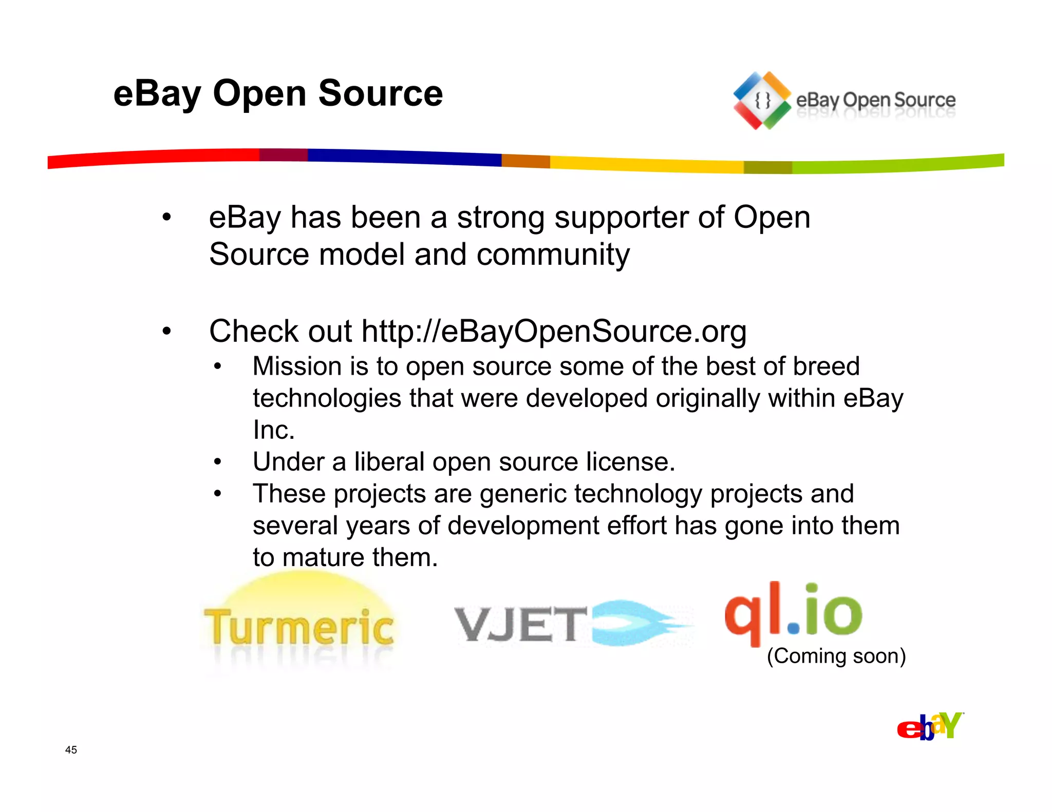 eBay Open Source


       •    eBay has been a strong supporter of Open
            Source model and community

       •    Check out http://eBayOpenSource.org
            •  Mission is to open source some of the best of breed
               technologies that were developed originally within eBay
               Inc.
            •  Under a liberal open source license.
            •  These projects are generic technology projects and
               several years of development effort has gone into them
               to mature them.


                                                          (Coming soon)



45
 