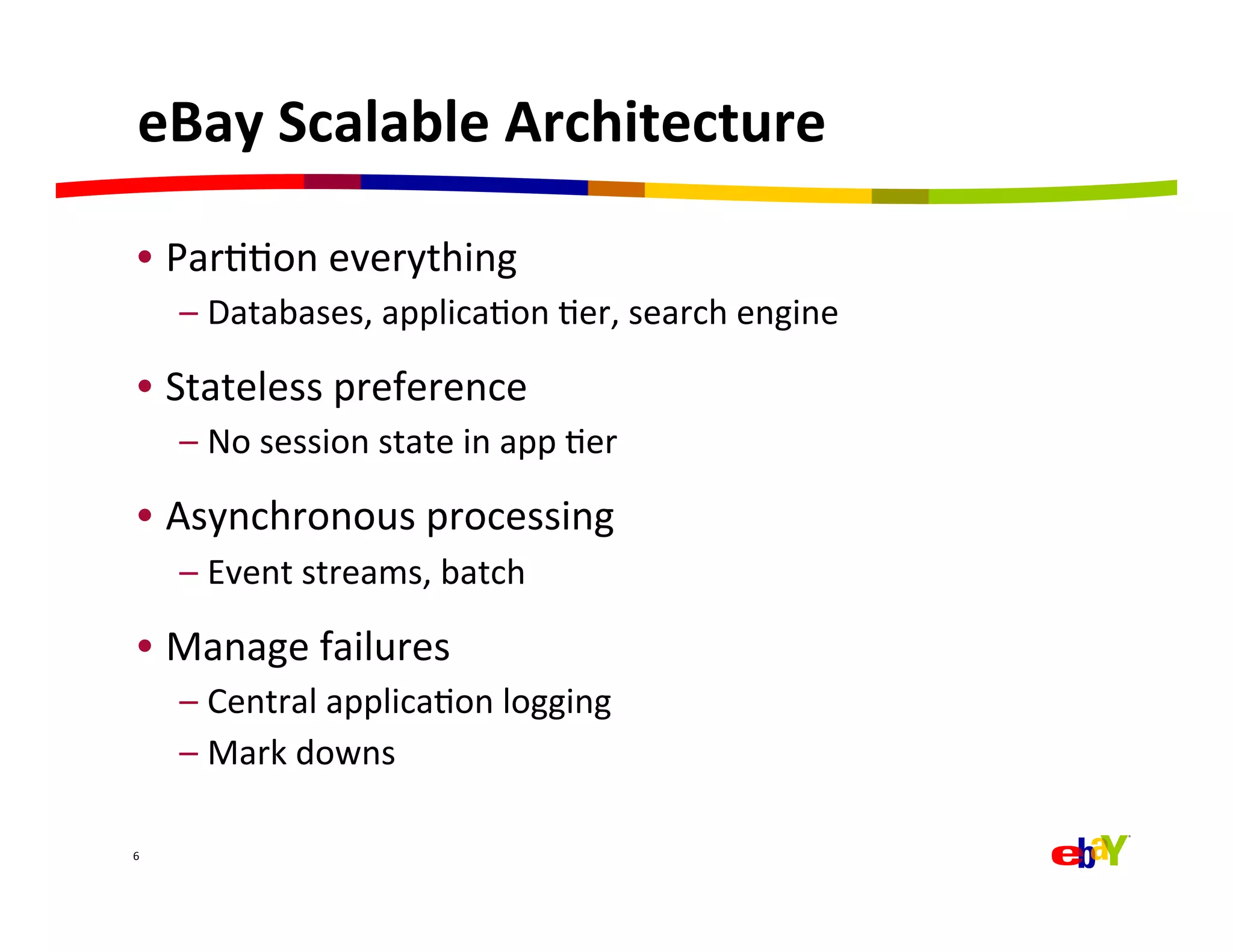 eBay	
  Scalable	
  Architecture	
  

  •  ParQQon	
  everything	
  
        –  Databases,	
  applicaQon	
  Qer,	
  search	
  engine	
  

  •  Stateless	
  preference	
  
        –  No	
  session	
  state	
  in	
  app	
  Qer	
  

  •  Asynchronous	
  processing	
  
        –  Event	
  streams,	
  batch	
  

  •  Manage	
  failures	
  
        –  Central	
  applicaQon	
  logging	
  
        –  Mark	
  downs	
  

6	
  
 