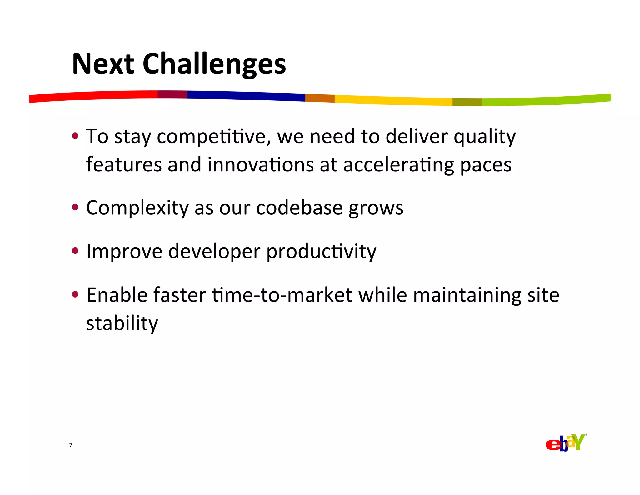 Next	
  Challenges	
  

  •  To	
  stay	
  compeQQve,	
  we	
  need	
  to	
  deliver	
  quality	
  
     features	
  and	
  innovaQons	
  at	
  acceleraQng	
  paces	
  
  •  Complexity	
  as	
  our	
  codebase	
  grows	
  
  •  Improve	
  developer	
  producQvity	
  
  •  Enable	
  faster	
  Qme-­‐to-­‐market	
  while	
  maintaining	
  site	
  
     stability	
  




7	
  
 