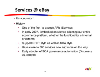 Services	
  @	
  eBay	
  
•  It’s a journey !
•  History
    •  One of the first to expose APIs /Services
    •  In early 2007, embarked on service orienting our entire
        ecommerce platform, whether the functionality is internal
        or external
   •  Support REST style as well as SOA style
   •  Have close to 300 services now and more on the way
   •  Early adopter of SOA governance automation (Discovery
      vs. control)




                         20
 
