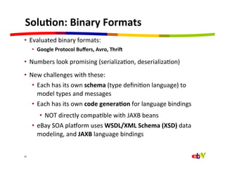 Solu=on:	
  Binary	
  Formats	
  
•  Evaluated	
  binary	
  formats:	
  
         •  Google	
  Protocol	
  Buﬀers,	
  Avro,	
  ThriY	
  

•  Numbers	
  look	
  promising	
  (serializaQon,	
  deserializaQon)	
  
•  New	
  challenges	
  with	
  these:	
  
    •  Each	
  has	
  its	
  own	
  schema	
  (type	
  deﬁniQon	
  language)	
  to	
  
       model	
  types	
  and	
  messages	
  
    •  Each	
  has	
  its	
  own	
  code	
  genera=on	
  for	
  language	
  bindings	
  
             •  NOT	
  directly	
  compaQble	
  with	
  JAXB	
  beans	
  
         •  eBay	
  SOA	
  plaEorm	
  uses	
  WSDL/XML	
  Schema	
  (XSD)	
  data	
  
            modeling,	
  and	
  JAXB	
  language	
  bindings	
  


26	
  
 