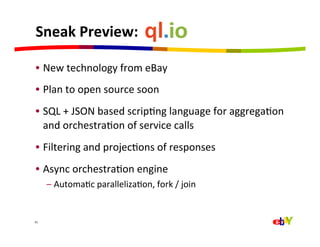 Sneak	
  Preview:	
  	
  

 •  New	
  technology	
  from	
  eBay	
  
 •  Plan	
  to	
  open	
  source	
  soon	
  
 •  SQL	
  +	
  JSON	
  based	
  scripQng	
  language	
  for	
  aggregaQon	
  
    and	
  orchestraQon	
  of	
  service	
  calls	
  
 •  Filtering	
  and	
  projecQons	
  of	
  responses	
  
 •  Async	
  orchestraQon	
  engine	
  
         –  AutomaQc	
  parallelizaQon,	
  fork	
  /	
  join	
  


31	
  
 