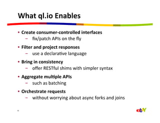 What	
  ql.io	
  Enables	
  
 •  Create	
  consumer-­‐controlled	
  interfaces	
  	
  
      -  ﬁx/patch	
  APIs	
  on	
  the	
  ﬂy	
  
 •  Filter	
  and	
  project	
  responses	
  	
  
      -  use	
  a	
  declaraQve	
  language	
  
 •  Bring	
  in	
  consistency	
  	
  
     -  oﬀer	
  RESTful	
  shims	
  with	
  simpler	
  syntax	
  
 •  Aggregate	
  mul=ple	
  APIs	
  
     -  such	
  as	
  batching	
  
 •  Orchestrate	
  requests	
  
     -  without	
  worrying	
  about	
  async	
  forks	
  and	
  joins	
  

32	
  
 
