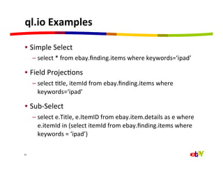 ql.io	
  Examples	
  

 •  Simple	
  Select	
  
         –  select	
  *	
  from	
  ebay.ﬁnding.items	
  where	
  keywords=‘ipad’	
  

 •  Field	
  ProjecQons	
  
         –  select	
  Qtle,	
  itemId	
  from	
  ebay.ﬁnding.items	
  where	
  
            keywords=‘ipad’	
  

 •  Sub-­‐Select	
  
         –  select	
  e.Title,	
  e.ItemID	
  from	
  ebay.item.details	
  as	
  e	
  where	
  
            e.itemId	
  in	
  (select	
  itemId	
  from	
  ebay.ﬁnding.items	
  where	
  
            keywords	
  =	
  ‘ipad’)	
  

33	
  
 