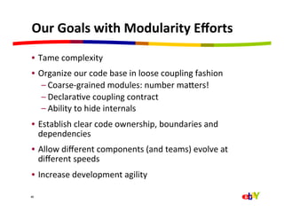 Our	
  Goals	
  with	
  Modularity	
  Eﬀorts	
  
•  Tame	
  complexity	
  	
  
•  Organize	
  our	
  code	
  base	
  in	
  loose	
  coupling	
  fashion	
  
    – Coarse-­‐grained	
  modules:	
  number	
  majers!	
  
    – DeclaraQve	
  coupling	
  contract	
  
    – Ability	
  to	
  hide	
  internals	
  
•  Establish	
  clear	
  code	
  ownership,	
  boundaries	
  and	
  
   dependencies	
  
•  Allow	
  diﬀerent	
  components	
  (and	
  teams)	
  evolve	
  at	
  
   diﬀerent	
  speeds	
  
•  Increase	
  development	
  agility	
  

40
 