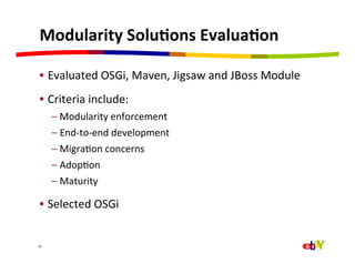 Modularity	
  Solu=ons	
  Evalua=on	
  

 •  Evaluated	
  OSGi,	
  Maven,	
  Jigsaw	
  and	
  JBoss	
  Module	
  
 •  Criteria	
  include:	
  
         –  Modularity	
  enforcement	
  
         –  End-­‐to-­‐end	
  development	
  
         –  MigraQon	
  concerns	
  
         –  AdopQon	
  
         –  Maturity	
  

 •  Selected	
  OSGi	
  


41	
  
 