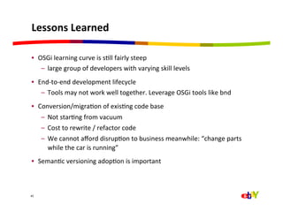 Lessons	
  Learned	
  

•  OSGi	
  learning	
  curve	
  is	
  sQll	
  fairly	
  steep	
  
    –  large	
  group	
  of	
  developers	
  with	
  varying	
  skill	
  levels	
  
•  End-­‐to-­‐end	
  development	
  lifecycle	
  
    –  Tools	
  may	
  not	
  work	
  well	
  together.	
  Leverage	
  OSGi	
  tools	
  like	
  bnd	
  
•  Conversion/migraQon	
  of	
  exisQng	
  code	
  base	
  
       –  Not	
  starQng	
  from	
  vacuum	
  
       –  Cost	
  to	
  rewrite	
  /	
  refactor	
  code	
  
       –  We	
  cannot	
  aﬀord	
  disrupQon	
  to	
  business	
  meanwhile:	
  “change	
  parts	
  
          while	
  the	
  car	
  is	
  running”	
  
•  SemanQc	
  versioning	
  adopQon	
  is	
  important	
  



43



	
  
 