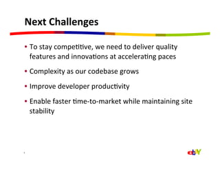 Next	
  Challenges	
  

  •  To	
  stay	
  compeQQve,	
  we	
  need	
  to	
  deliver	
  quality	
  
     features	
  and	
  innovaQons	
  at	
  acceleraQng	
  paces	
  
  •  Complexity	
  as	
  our	
  codebase	
  grows	
  
  •  Improve	
  developer	
  producQvity	
  
  •  Enable	
  faster	
  Qme-­‐to-­‐market	
  while	
  maintaining	
  site	
  
     stability	
  




7	
  
 