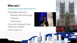 Who am I
Engineering Leader, Marketplace Data at Uber
• Marketplace Dynamics
• Realtime Data Processing
• Analytics
• Forecasting
• Previously managed Cloud
Platform at Netflix
• Twitter @stonse
 