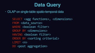 Data Query
• OLAP on single-table spatio-temporal data
 
SELECT	<agg	functions>,	<dimensions>	 
FROM	<data_source> 
WHERE	<boolean	filter> 
GROUP	BY	<dimensions> 
HAVING	<boolean	filter> 
ORDER	BY	<sorting	criterial> 
LIMIT	<n> 
DO	<post	aggregation>
 