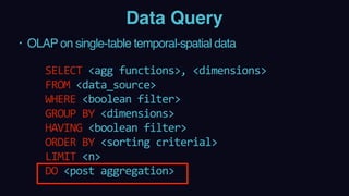 Data Query
• OLAP on single-table temporal-spatial data
 
SELECT	<agg	functions>,	<dimensions>	 
FROM	<data_source> 
WHERE	<boolean	filter> 
GROUP	BY	<dimensions> 
HAVING	<boolean	filter> 
ORDER	BY	<sorting	criterial> 
LIMIT	<n> 
DO	<post	aggregation>
 