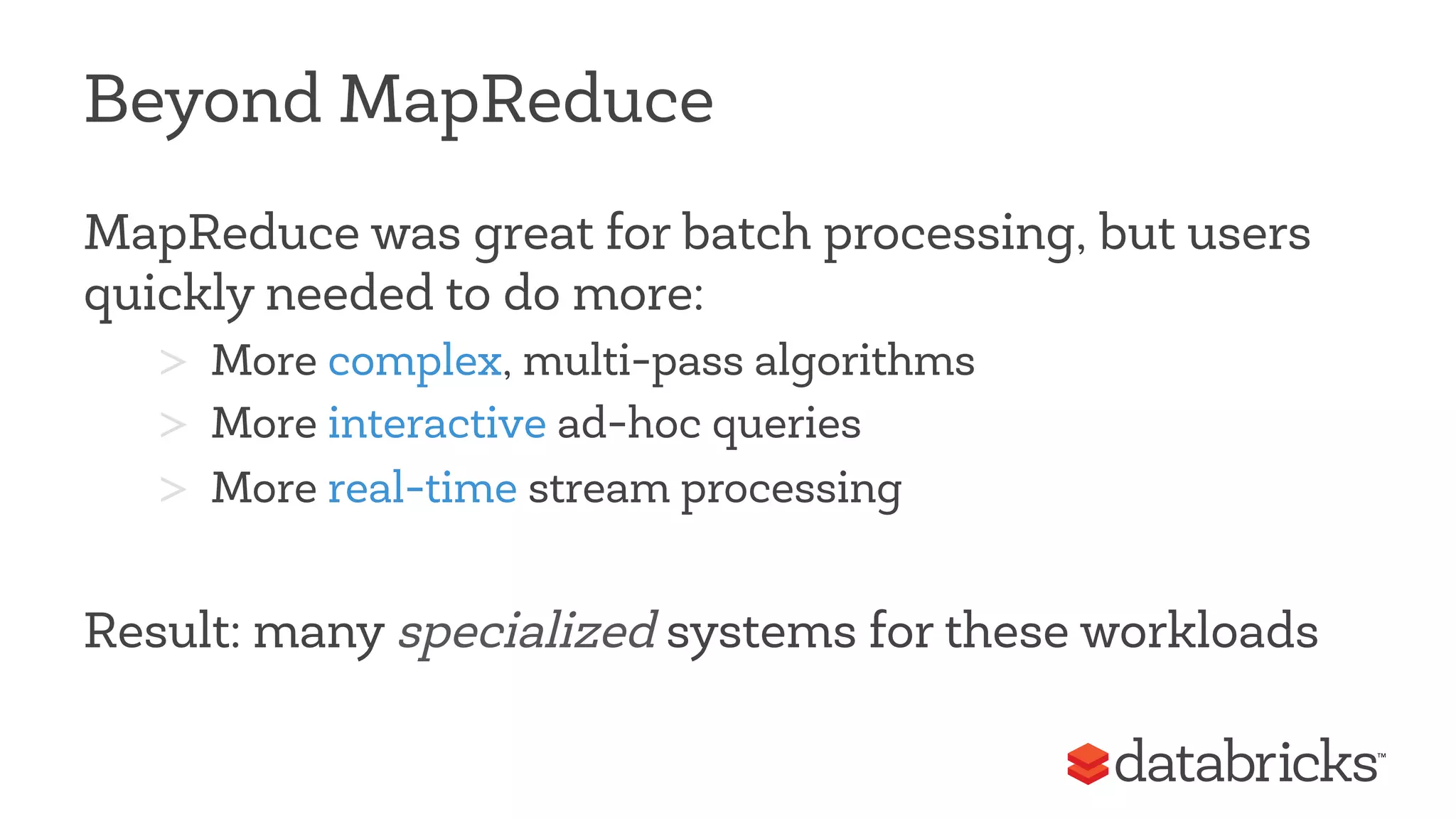 Beyond MapReduce 
MapReduce was great for batch processing, but users 
quickly needed to do more: 
> More complex, multi-pass algorithms 
> More interactive ad-hoc queries 
> More real-time stream processing 
Result: many specialized systems for these workloads 
 