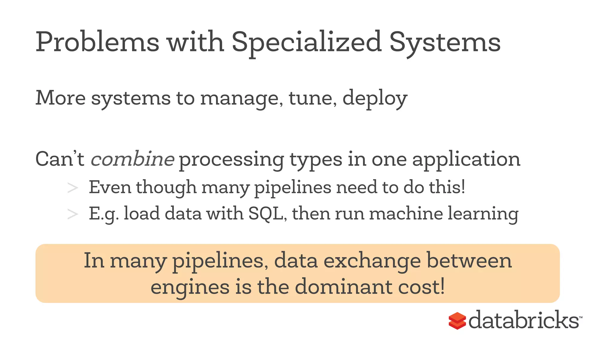 Problems with Specialized Systems 
More systems to manage, tune, deploy 
Can’t combine processing types in one application 
> Even though many pipelines need to do this! 
> E.g. load data with SQL, then run machine learning 
In many pipelines, data exchange between 
engines is the dominant cost! 
 