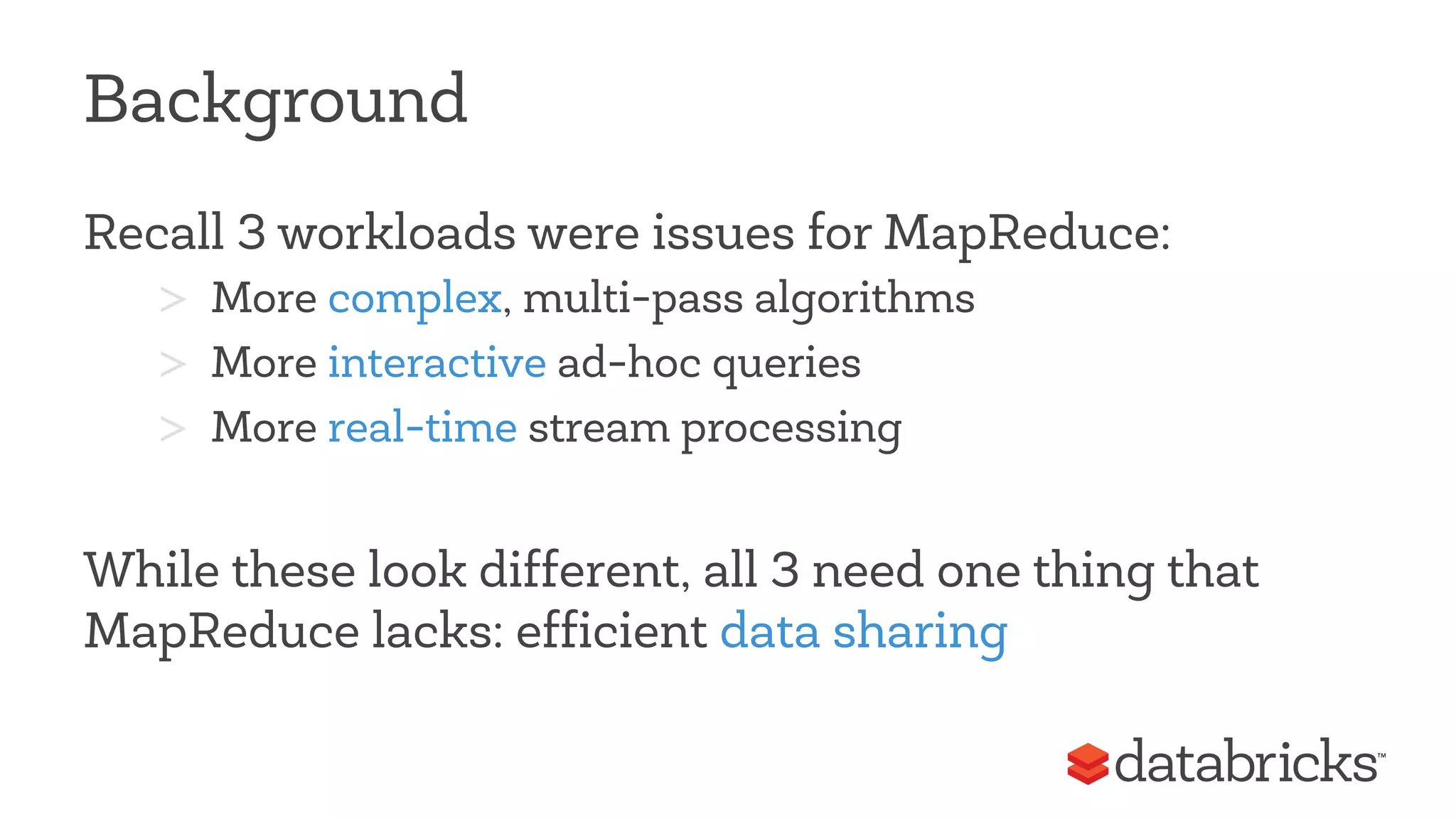 Background 
Recall 3 workloads were issues for MapReduce: 
> More complex, multi-pass algorithms 
> More interactive ad-hoc queries 
> More real-time stream processing 
While these look different, all 3 need one thing that 
MapReduce lacks: efficient data sharing 
 