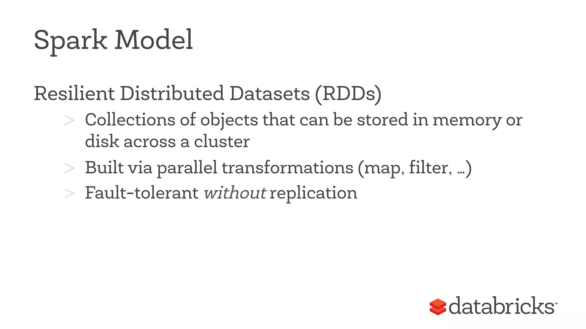 Spark Model 
Resilient Distributed Datasets (RDDs) 
> Collections of objects that can be stored in memory or 
disk across a cluster 
> Built via parallel transformations (map, filter, …) 
> Fault-tolerant without replication 
 