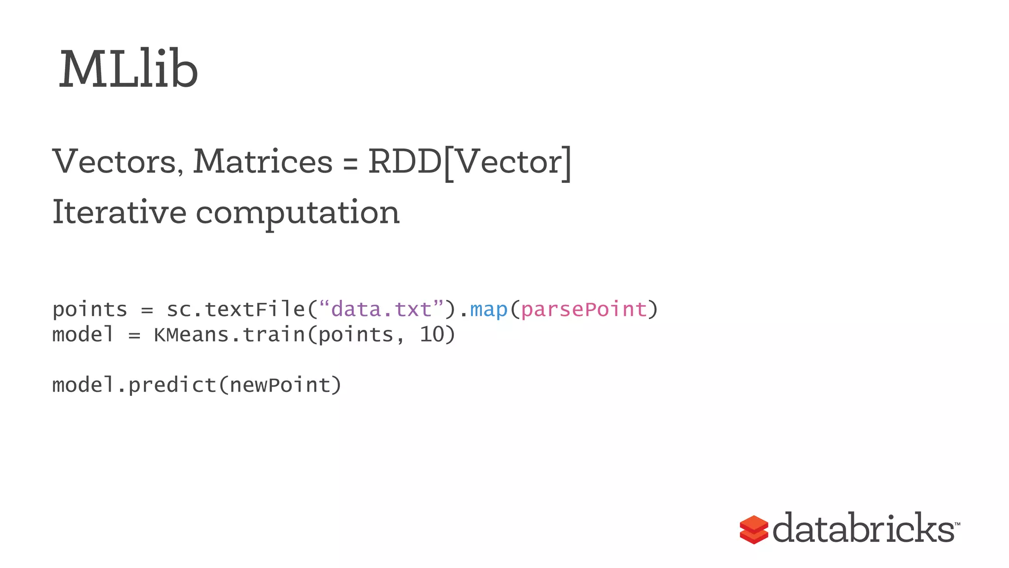 MLlib 
Vectors, Matrices = RDD[Vector] 
Iterative computation 
points = sc.textFile(“data.txt”).map(parsePoint) 
model = KMeans.train(points, 10) 
model.predict(newPoint) 
 