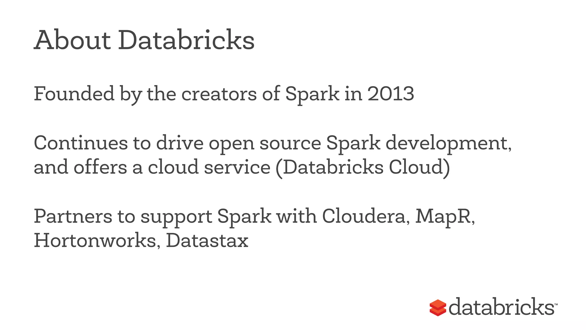 About Databricks 
Founded by the creators of Spark in 2013 
Continues to drive open source Spark development, 
and offers a cloud service (Databricks Cloud) 
Partners to support Spark with Cloudera, MapR, 
Hortonworks, Datastax 
 