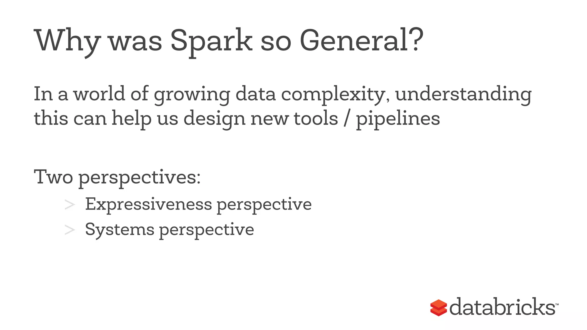 Why was Spark so General? 
In a world of growing data complexity, understanding 
this can help us design new tools / pipelines 
Two perspectives: 
> Expressiveness perspective 
> Systems perspective 
 