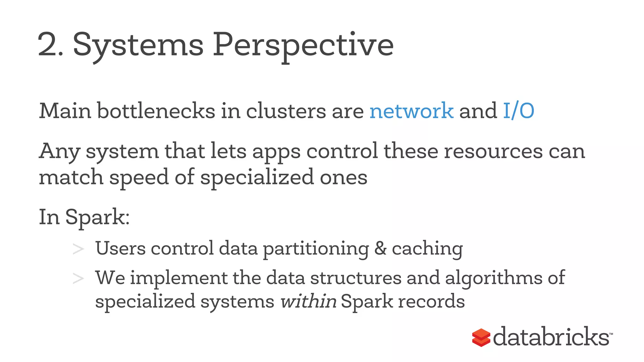 2. Systems Perspective 
Main bottlenecks in clusters are network and I/O 
Any system that lets apps control these resources can 
match speed of specialized ones 
In Spark: 
> Users control data partitioning & caching 
> We implement the data structures and algorithms of 
specialized systems within Spark records 
 
