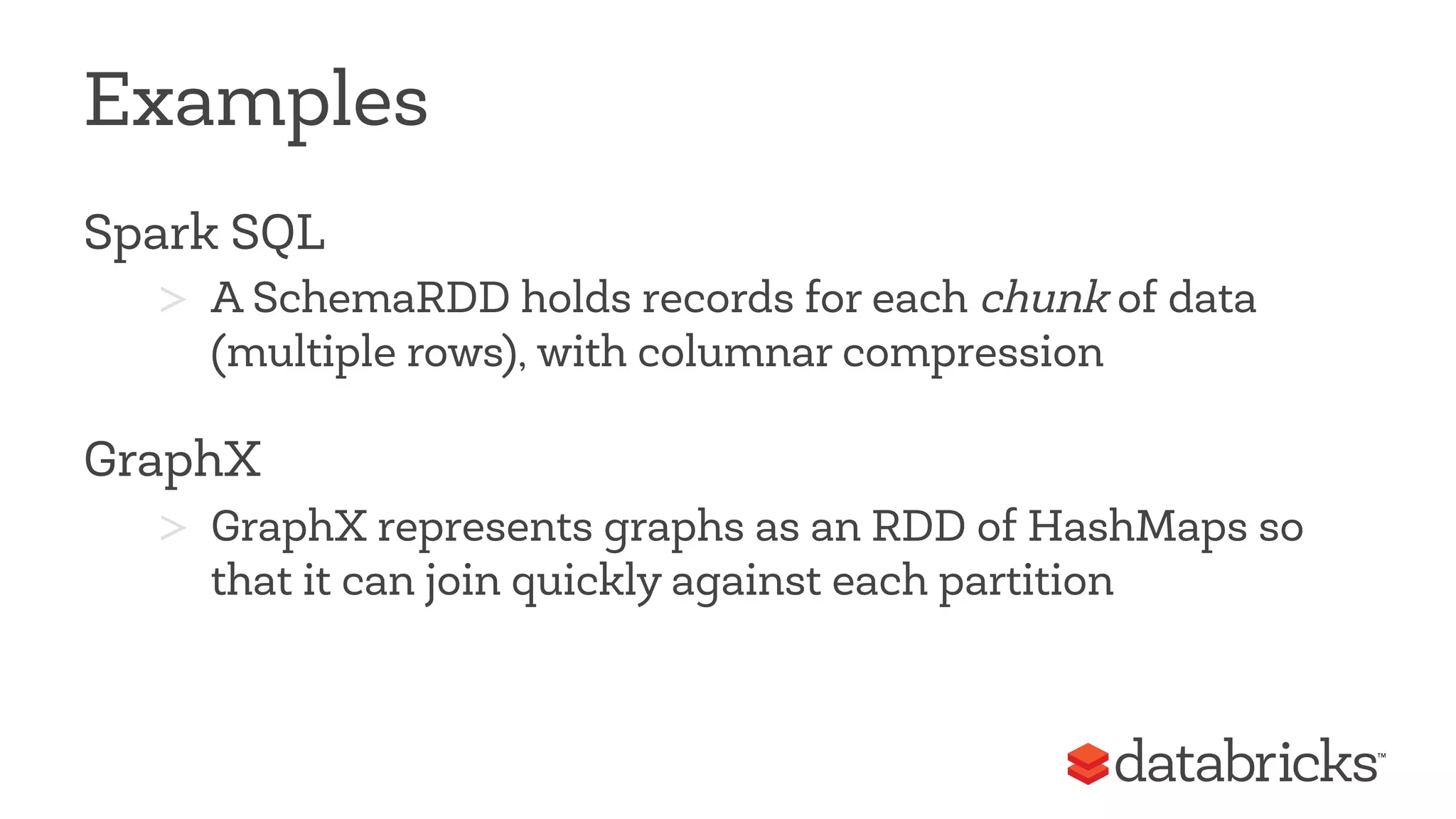 Examples 
Spark SQL 
> A SchemaRDD holds records for each chunk of data 
(multiple rows), with columnar compression 
GraphX 
> GraphX represents graphs as an RDD of HashMaps so 
that it can join quickly against each partition 
 