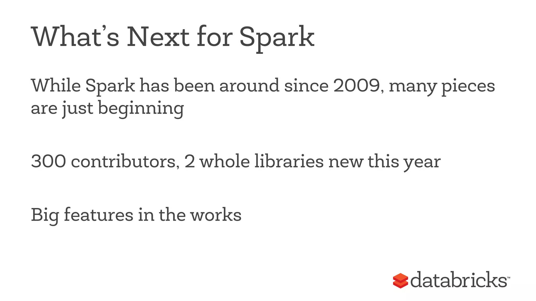 What’s Next for Spark 
While Spark has been around since 2009, many pieces 
are just beginning 
300 contributors, 2 whole libraries new this year 
Big features in the works 
 