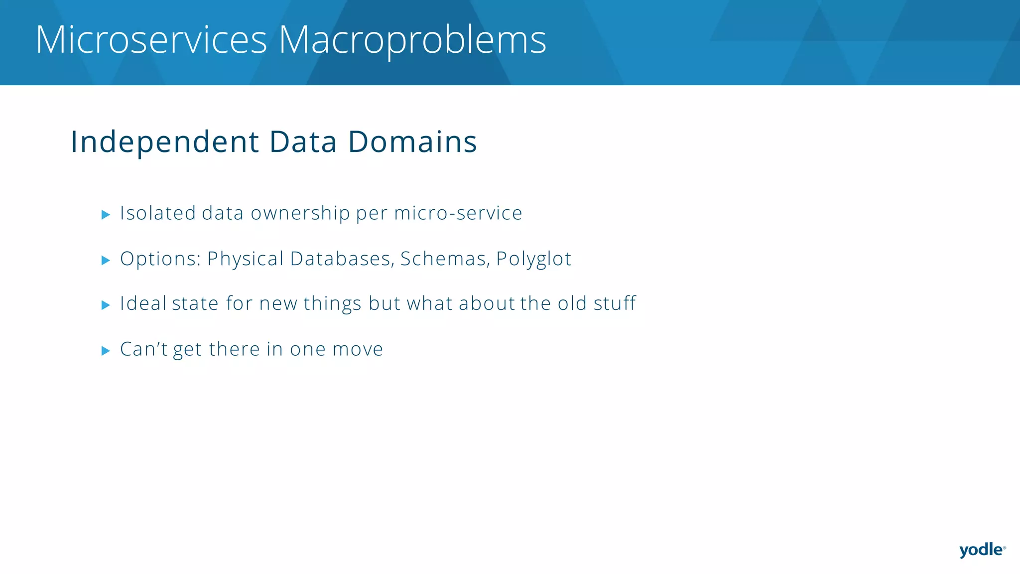 Independent Data Domains
▶ Isolated data ownership per micro-service
▶ Options: Physical Databases, Schemas, Polyglot
▶ Ideal state for new things but what about the old stuff
▶ Can’t get there in one move
Microservices Macroproblems
 