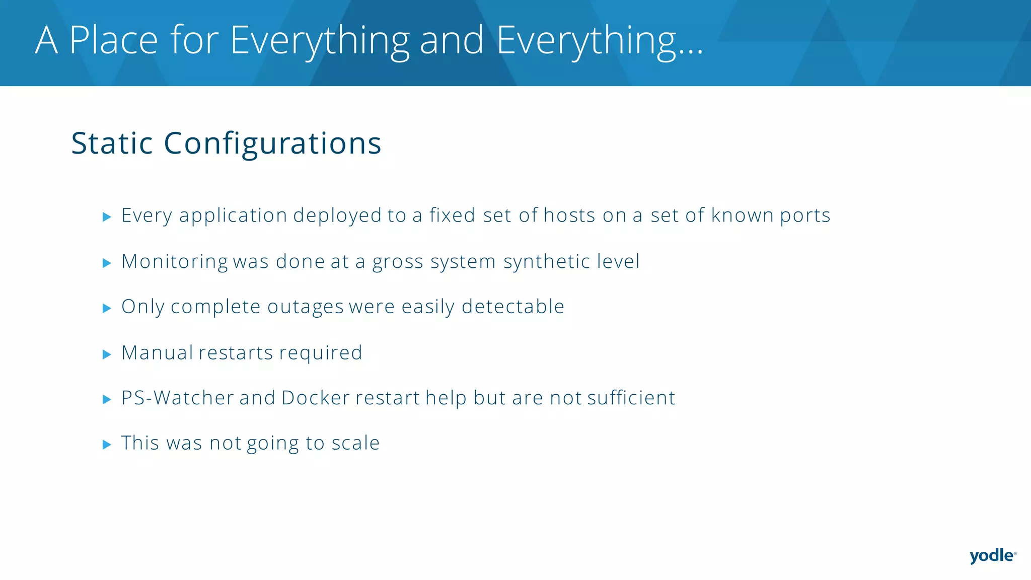 Static Configurations
▶ Every application deployed to a fixed set of hosts on a set of known ports
▶ Monitoring was done at a gross system synthetic level
▶ Only complete outages were easily detectable
▶ Manual restarts required
▶ PS-Watcher and Docker restart help but are not sufficient
▶ This was not going to scale
A Place for Everything and Everything…
 