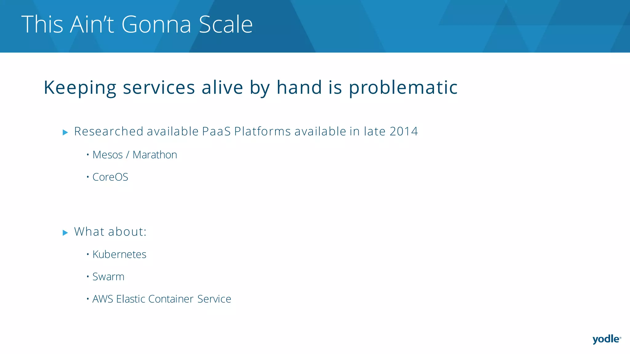 Keeping services alive by hand is problematic
▶ Researched available PaaS Platforms available in late 2014
• Mesos / Marathon
• CoreOS
▶ What about:
• Kubernetes
• Swarm
• AWS Elastic Container Service
This Ain’t Gonna Scale
 