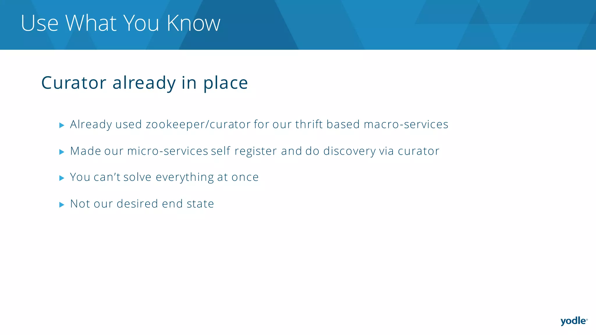 Curator already in place
▶ Already used zookeeper/curator for our thrift based macro-services
▶ Made our micro-services self register and do discovery via curator
▶ You can’t solve everything at once
▶ Not our desired end state
Use What You Know
 
