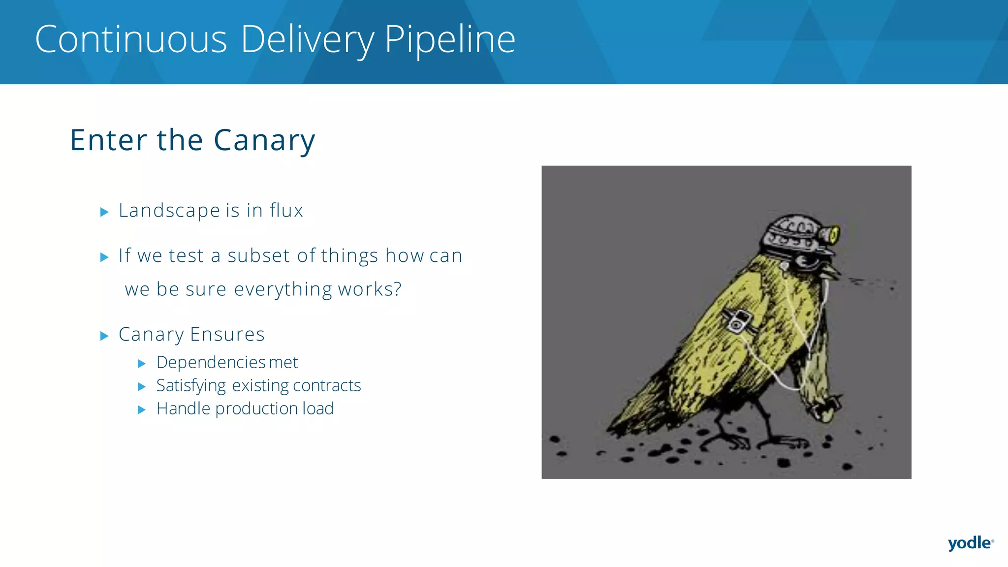 Enter the Canary
▶ Landscape is in flux
▶ If we test a subset of things how can
we be sure everything works?
▶ Canary Ensures
▶ Dependencies met
▶ Satisfying existing contracts
▶ Handle production load
Continuous Delivery Pipeline
 