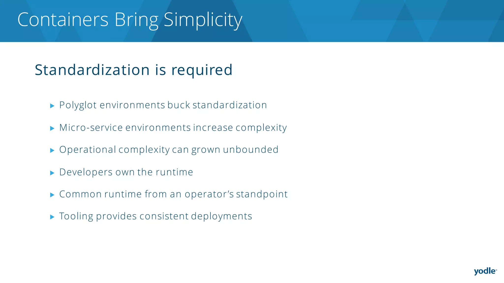 Standardization is required
▶ Polyglot environments buck standardization
▶ Micro-service environments increase complexity
▶ Operational complexity can grown unbounded
▶ Developers own the runtime
▶ Common runtime from an operator’s standpoint
▶ Tooling provides consistent deployments
Containers Bring Simplicity
 