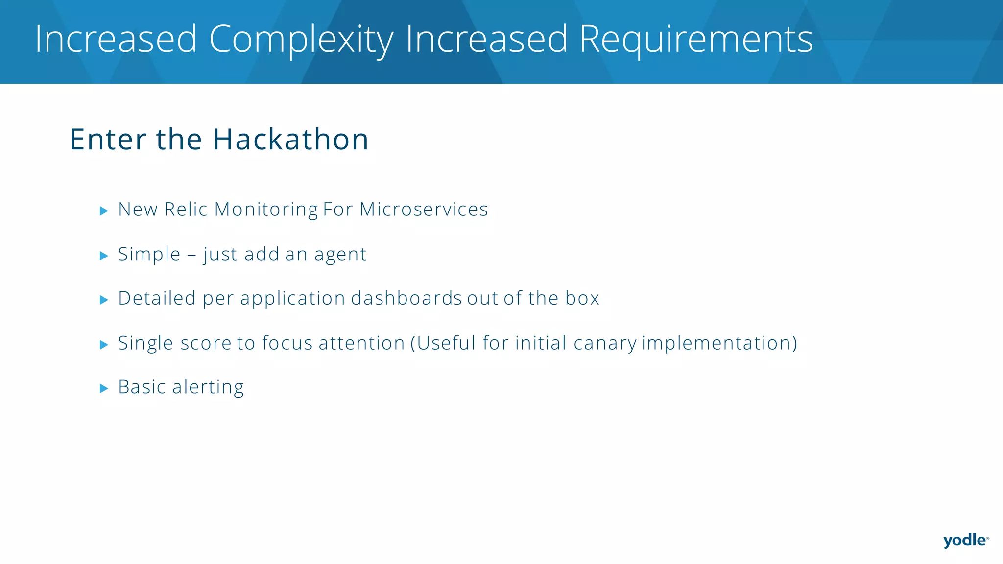 Enter the Hackathon
▶ New Relic Monitoring For Microservices
▶ Simple – just add an agent
▶ Detailed per application dashboards out of the box
▶ Single score to focus attention (Useful for initial canary implementation)
▶ Basic alerting
Increased Complexity Increased Requirements
 