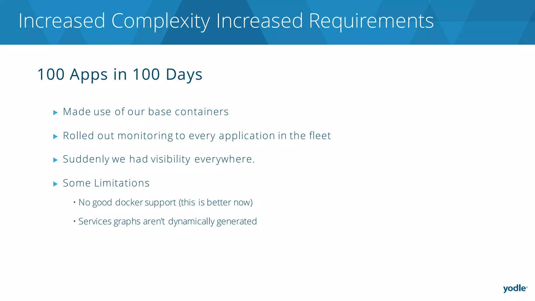 100 Apps in 100 Days
▶ Made use of our base containers
▶ Rolled out monitoring to every application in the fleet
▶ Suddenly we had visibility everywhere.
▶ Some Limitations
• No good docker support (this is better now)
• Services graphs aren’t dynamically generated
Increased Complexity Increased Requirements
 